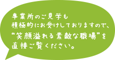 事業所の見学も積極的にお受けしておりますので、“笑顔あふれる素敵な職場”を直接ご覧ください。